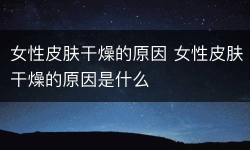 女性皮肤干燥的原因 女性皮肤干燥的原因是什么