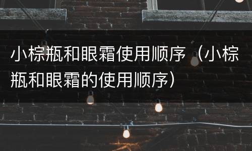 小棕瓶和眼霜使用顺序（小棕瓶和眼霜的使用顺序）