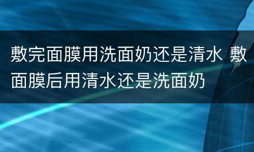 敷完面膜用洗面奶还是清水 敷面膜后用清水还是洗面奶