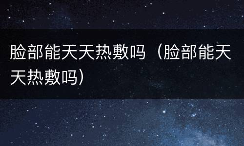 脸部能天天热敷吗（脸部能天天热敷吗）