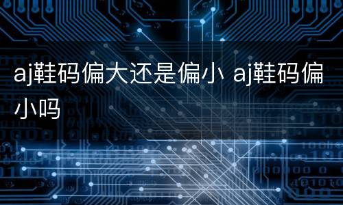 aj鞋码偏大还是偏小 aj鞋码偏小吗