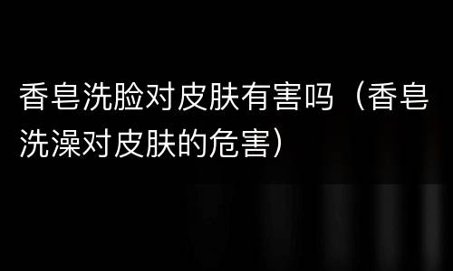 香皂洗脸对皮肤有害吗（香皂洗澡对皮肤的危害）