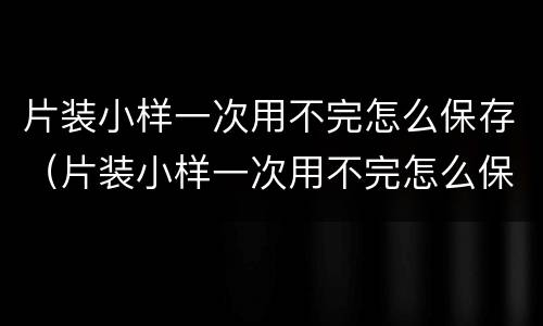 片装小样一次用不完怎么保存（片装小样一次用不完怎么保存的）