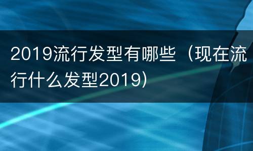 2019流行发型有哪些（现在流行什么发型2019）