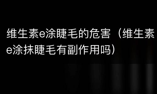 维生素e涂睫毛的危害（维生素e涂抹睫毛有副作用吗）