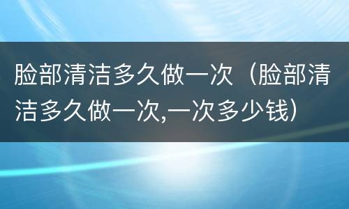 脸部清洁多久做一次（脸部清洁多久做一次,一次多少钱）