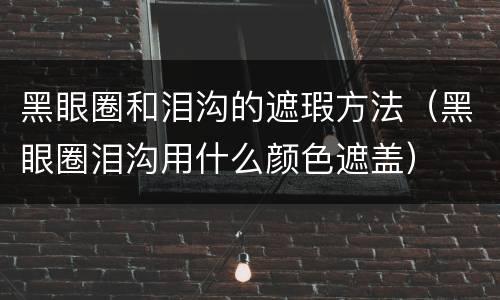 黑眼圈和泪沟的遮瑕方法（黑眼圈泪沟用什么颜色遮盖）
