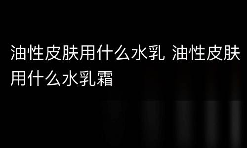 油性皮肤用什么水乳 油性皮肤用什么水乳霜