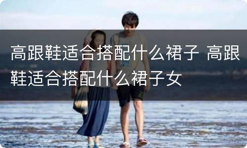 高跟鞋适合搭配什么裙子 高跟鞋适合搭配什么裙子女