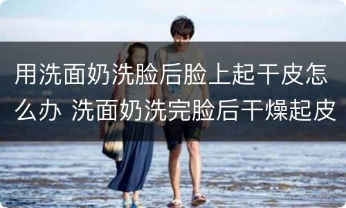 用洗面奶洗脸后脸上起干皮怎么办 洗面奶洗完脸后干燥起皮