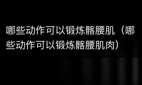 哪些动作可以锻炼髂腰肌（哪些动作可以锻炼髂腰肌肉）