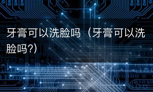 牙膏可以洗脸吗（牙膏可以洗脸吗?）