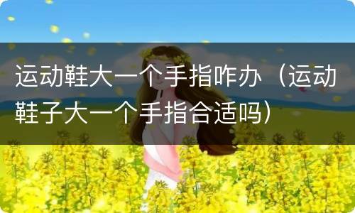 运动鞋大一个手指咋办（运动鞋子大一个手指合适吗）