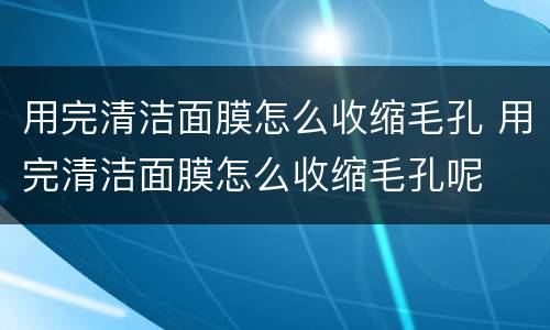 用完清洁面膜怎么收缩毛孔 用完清洁面膜怎么收缩毛孔呢