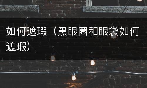 如何遮瑕（黑眼圈和眼袋如何遮瑕）