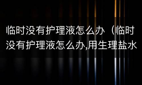 临时没有护理液怎么办（临时没有护理液怎么办,用生理盐水浸泡后可以直接带吗）
