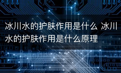 冰川水的护肤作用是什么 冰川水的护肤作用是什么原理