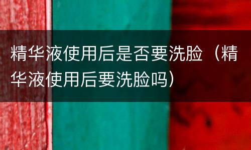 精华液使用后是否要洗脸（精华液使用后要洗脸吗）