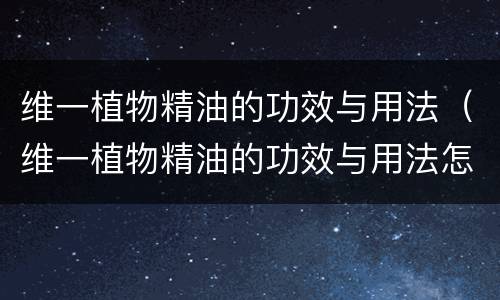 维一植物精油的功效与用法（维一植物精油的功效与用法怎么用法）