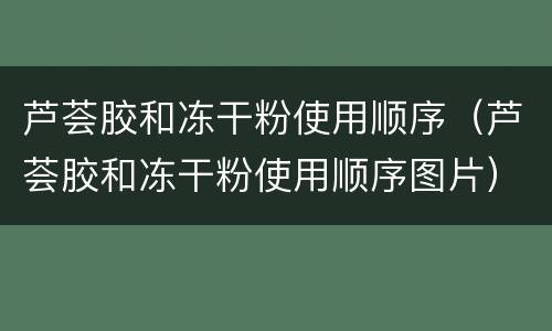 芦荟胶和冻干粉使用顺序（芦荟胶和冻干粉使用顺序图片）
