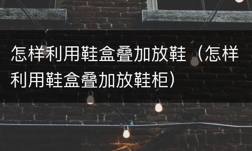怎样利用鞋盒叠加放鞋（怎样利用鞋盒叠加放鞋柜）