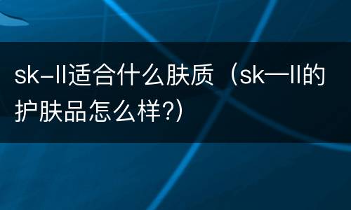 sk-ll适合什么肤质（sk—ll的护肤品怎么样?）