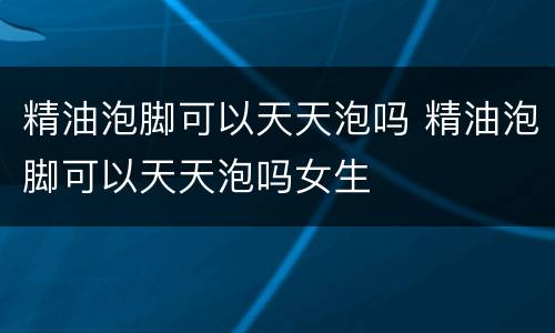 精油泡脚可以天天泡吗 精油泡脚可以天天泡吗女生