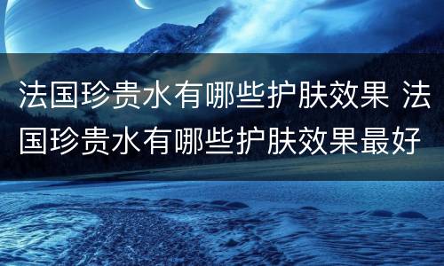 法国珍贵水有哪些护肤效果 法国珍贵水有哪些护肤效果最好