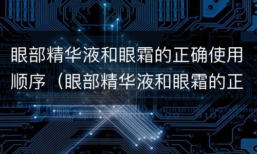 眼部精华液和眼霜的正确使用顺序（眼部精华液和眼霜的正确使用顺序是）