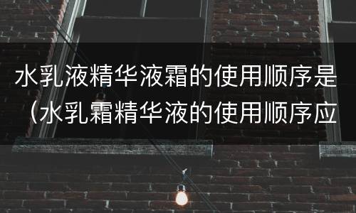 水乳液精华液霜的使用顺序是（水乳霜精华液的使用顺序应该是?）