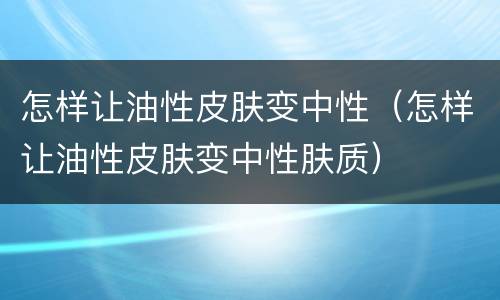 怎样让油性皮肤变中性（怎样让油性皮肤变中性肤质）