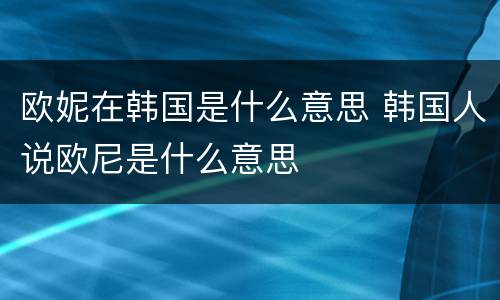 欧妮在韩国是什么意思 韩国人说欧尼是什么意思