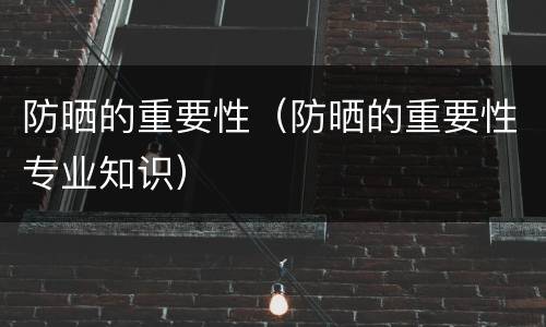 防晒的重要性（防晒的重要性专业知识）