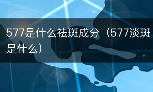 577是什么祛斑成分（577淡斑是什么）