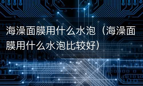 海澡面膜用什么水泡（海澡面膜用什么水泡比较好）