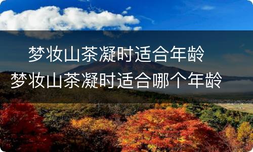 ​梦妆山茶凝时适合年龄  ​梦妆山茶凝时适合哪个年龄