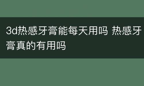 3d热感牙膏能每天用吗 热感牙膏真的有用吗
