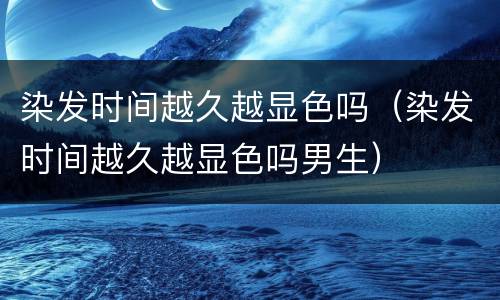 染发时间越久越显色吗（染发时间越久越显色吗男生）