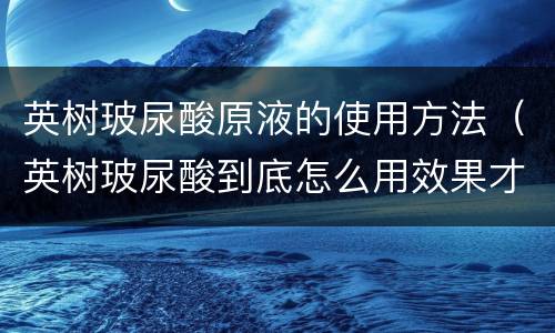英树玻尿酸原液的使用方法（英树玻尿酸到底怎么用效果才好?）