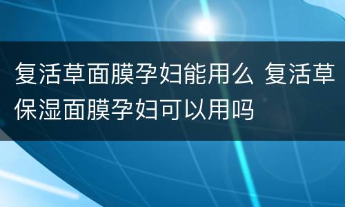 复活草面膜孕妇能用么 复活草保湿面膜孕妇可以用吗