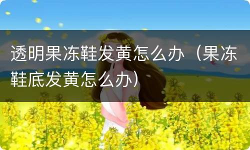 透明果冻鞋发黄怎么办（果冻鞋底发黄怎么办）