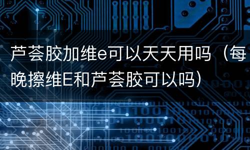 芦荟胶加维e可以天天用吗（每晚擦维E和芦荟胶可以吗）