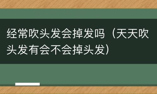 经常吹头发会掉发吗（天天吹头发有会不会掉头发）