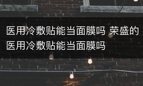 医用冷敷贴能当面膜吗 荣盛的医用冷敷贴能当面膜吗
