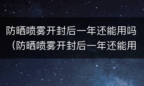 防晒喷雾开封后一年还能用吗（防晒喷雾开封后一年还能用吗知乎）