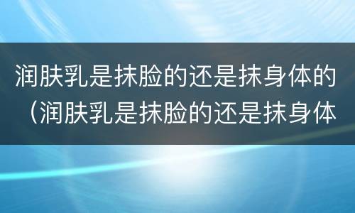 润肤乳是抹脸的还是抹身体的（润肤乳是抹脸的还是抹身体的好）
