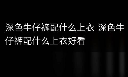 深色牛仔裤配什么上衣 深色牛仔裤配什么上衣好看