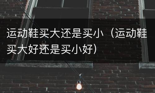 运动鞋买大还是买小（运动鞋买大好还是买小好）