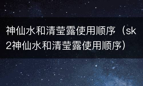 神仙水和清莹露使用顺序（sk2神仙水和清莹露使用顺序）