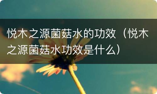 悦木之源菌菇水的功效（悦木之源菌菇水功效是什么）